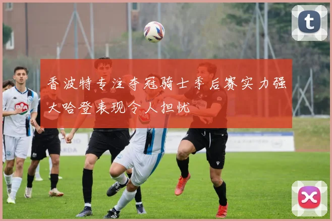 香波特专注夺冠骑士季后赛实力强大哈登表现令人担忧