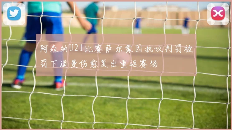 阿森纳U21比赛萨尔蒙因抗议判罚被罚下道曼伤愈复出重返赛场