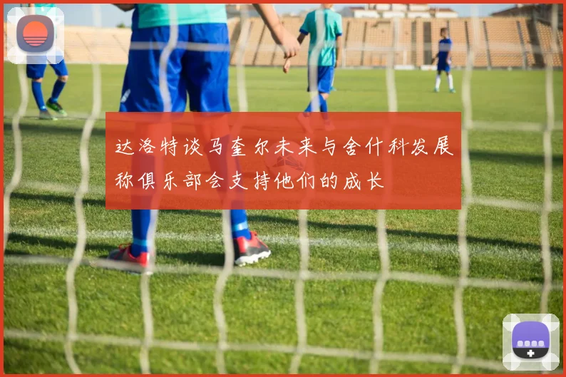达洛特谈马奎尔未来与舍什科发展称俱乐部会支持他们的成长