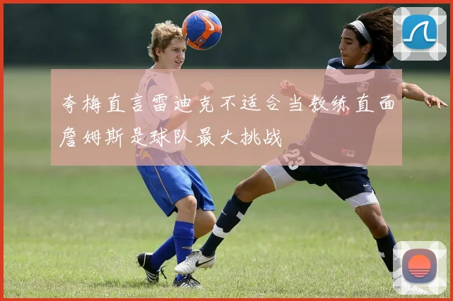 夸梅直言雷迪克不适合当教练直面詹姆斯是球队最大挑战