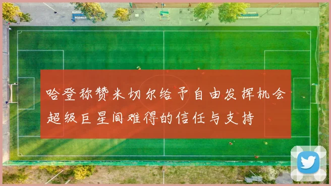 哈登称赞米切尔给予自由发挥机会超级巨星间难得的信任与支持