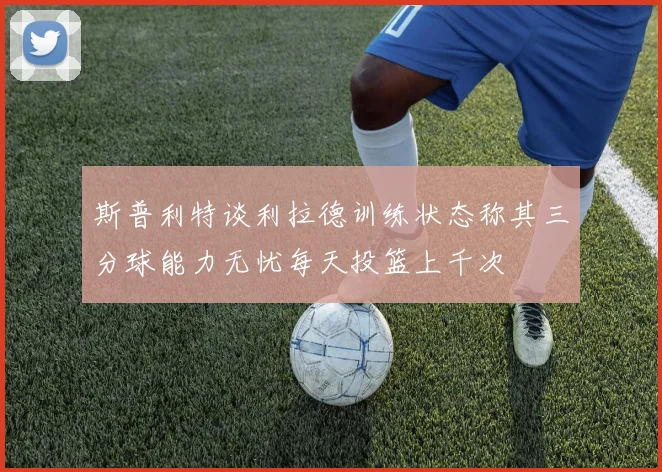 斯普利特谈利拉德训练状态称其三分球能力无忧每天投篮上千次
