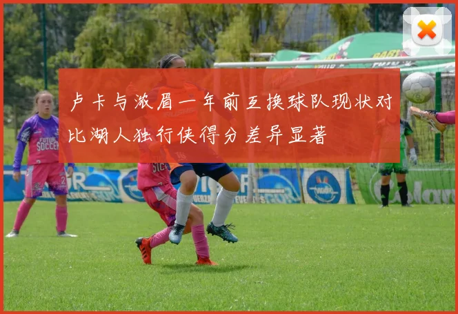 卢卡与浓眉一年前互换球队现状对比湖人独行侠得分差异显著