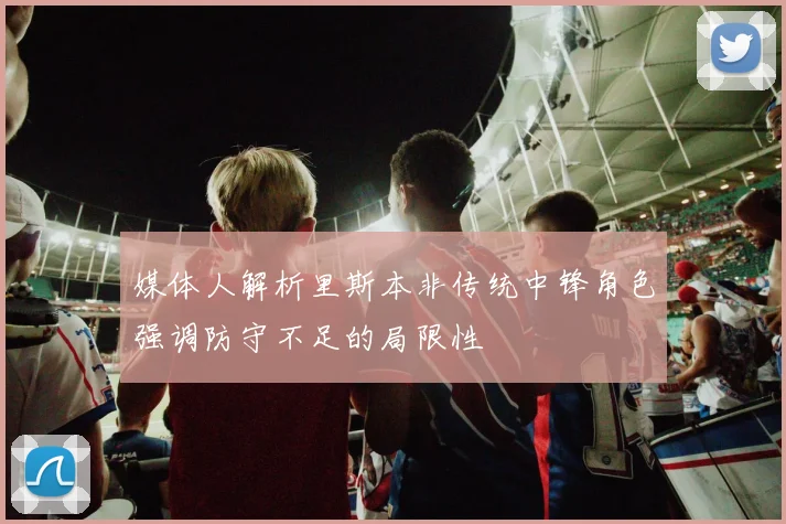 媒体人解析里斯本非传统中锋角色强调防守不足的局限性