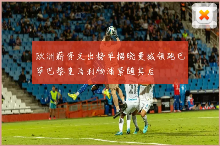 欧洲薪资支出榜单揭晓曼城领跑巴萨巴黎皇马利物浦紧随其后