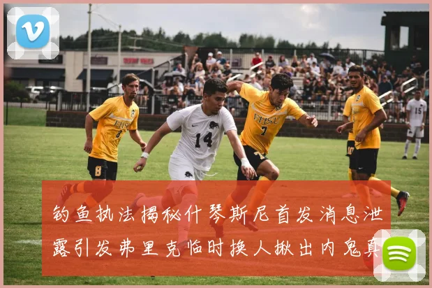 钓鱼执法揭秘什琴斯尼首发消息泄露引发弗里克临时换人揪出内鬼真相