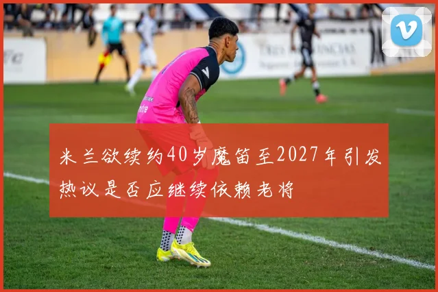 米兰欲续约40岁魔笛至2027年引发热议是否应继续依赖老将