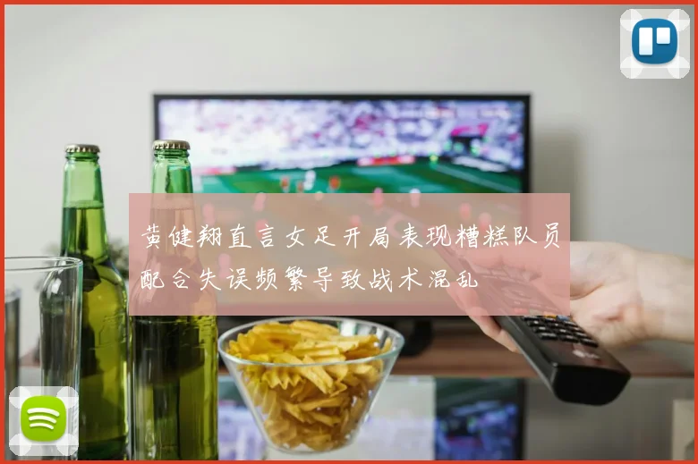 黄健翔直言女足开局表现糟糕队员配合失误频繁导致战术混乱