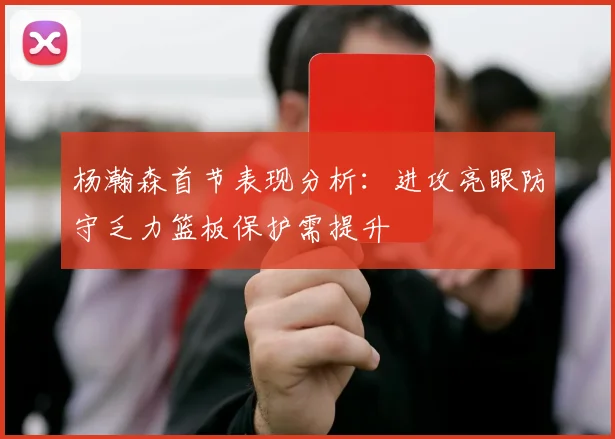 杨瀚森首节表现分析：进攻亮眼防守乏力篮板保护需提升