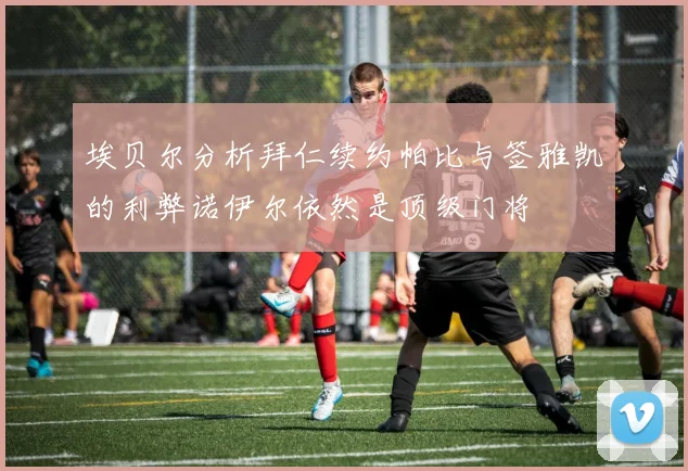 埃贝尔分析拜仁续约帕比与签雅凯的利弊诺伊尔依然是顶级门将