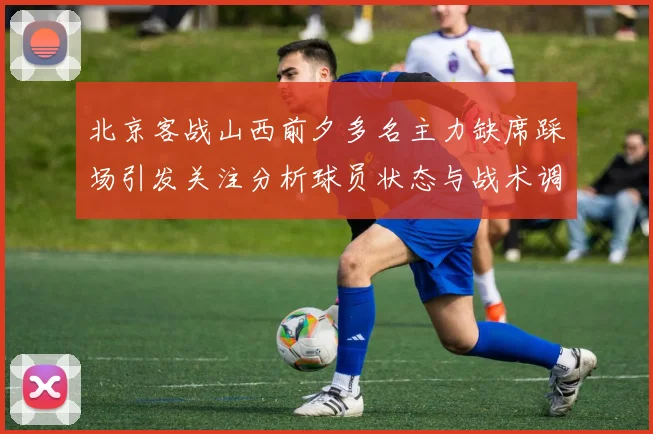 北京客战山西前夕多名主力缺席踩场引发关注分析球员状态与战术调整