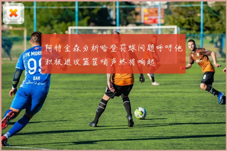 阿特金森分析哈登罚球问题呼吁他积极进攻篮筐哨声终将响起