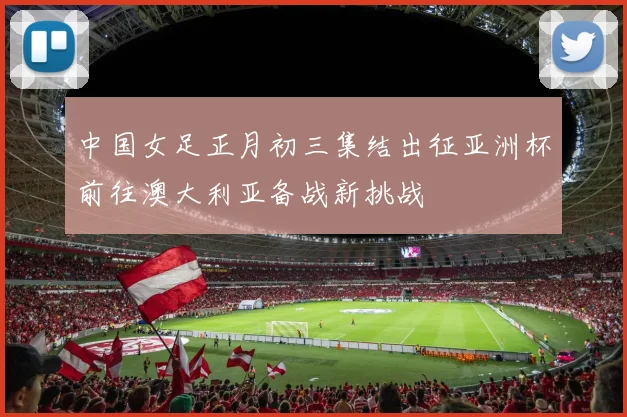 中国女足正月初三集结出征亚洲杯前往澳大利亚备战新挑战