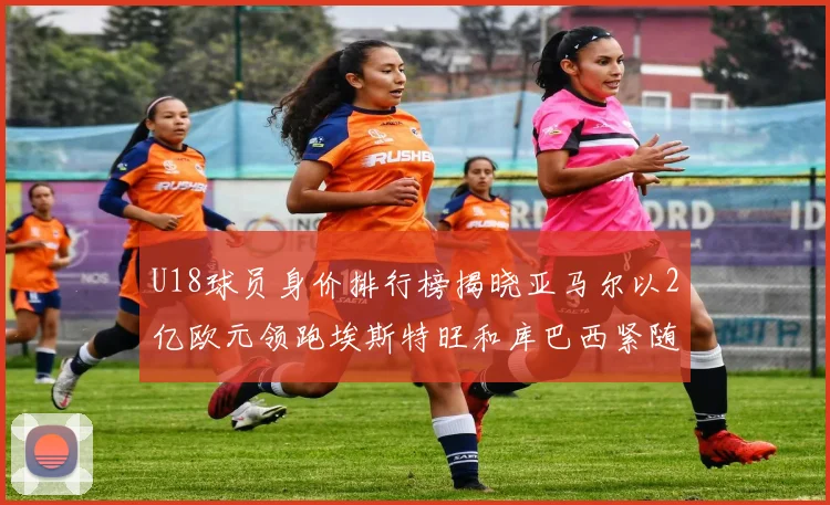 U18球员身价排行榜揭晓亚马尔以2亿欧元领跑埃斯特旺和库巴西紧随其后
