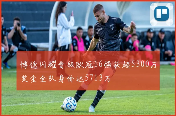 博德闪耀晋级欧冠16强获超5300万奖金全队身价达5713万