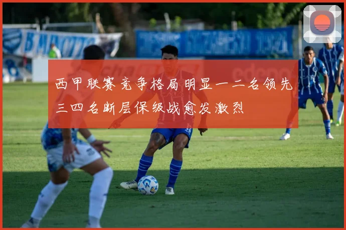 西甲联赛竞争格局明显一二名领先三四名断层保级战愈发激烈