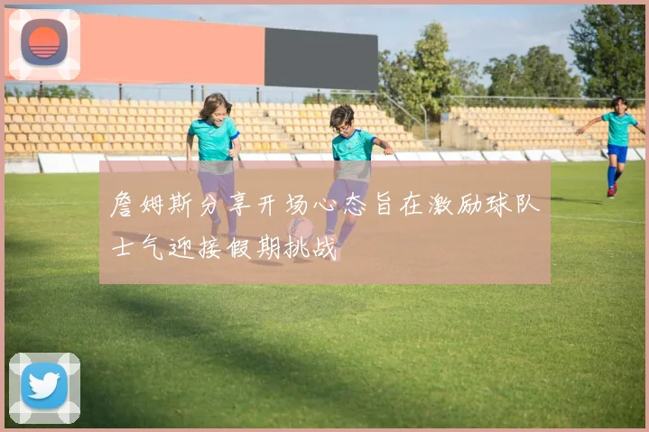 詹姆斯分享开场心态旨在激励球队士气迎接假期挑战