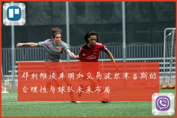 邓利维谈库明加交易波尔津吉斯的合理性与球队未来布局