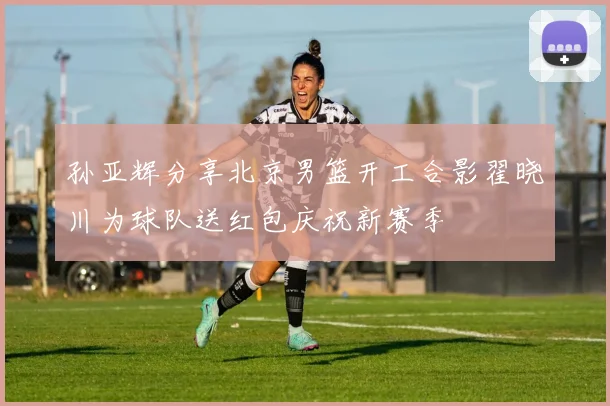 孙亚辉分享北京男篮开工合影翟晓川为球队送红包庆祝新赛季