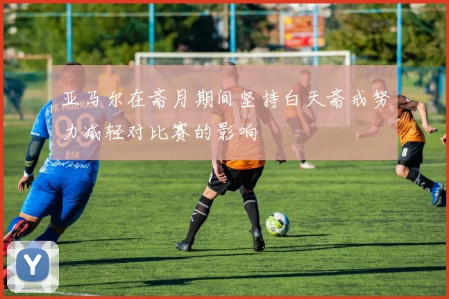 亚马尔在斋月期间坚持白天斋戒努力减轻对比赛的影响