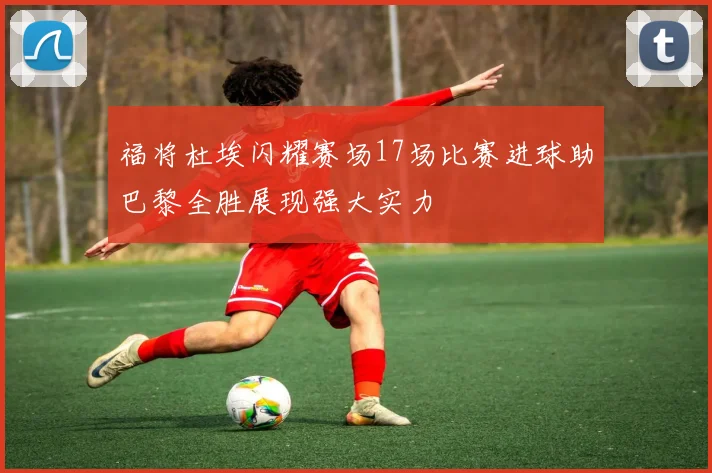 福将杜埃闪耀赛场17场比赛进球助巴黎全胜展现强大实力