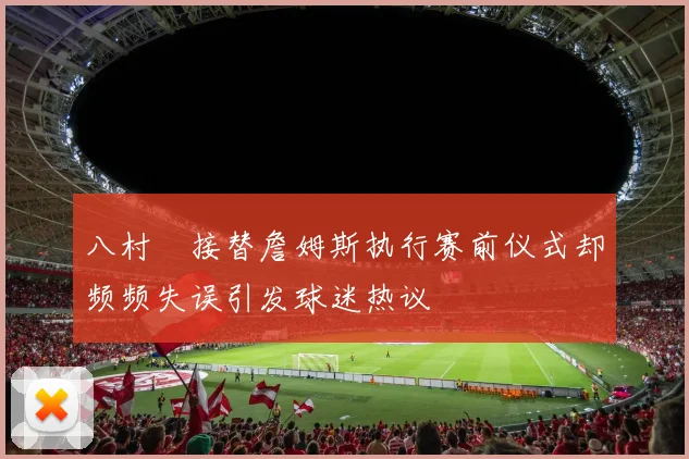 八村塁接替詹姆斯执行赛前仪式却频频失误引发球迷热议