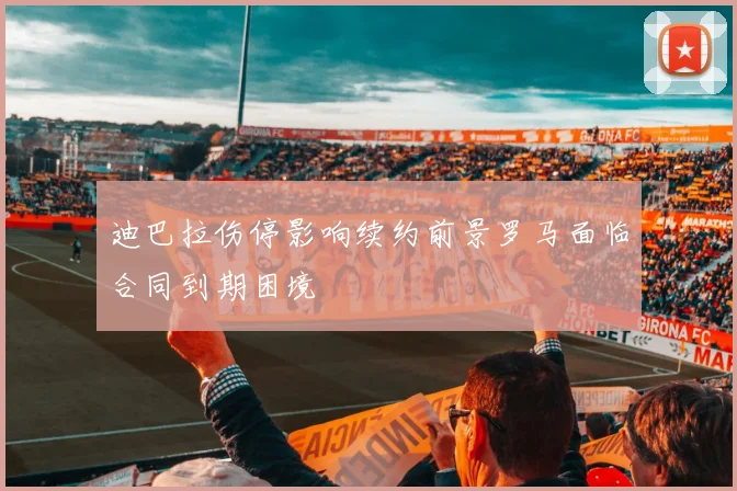 迪巴拉伤停影响续约前景罗马面临合同到期困境