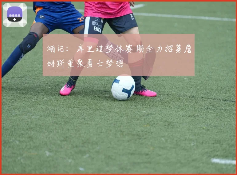 湖记：库里追梦休赛期全力招募詹姆斯重聚勇士梦想