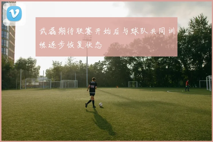 武磊期待联赛开始后与球队共同训练逐步恢复状态