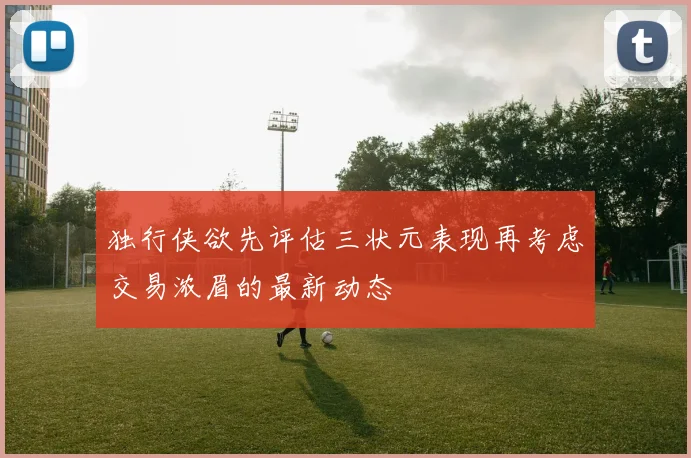 独行侠欲先评估三状元表现再考虑交易浓眉的最新动态
