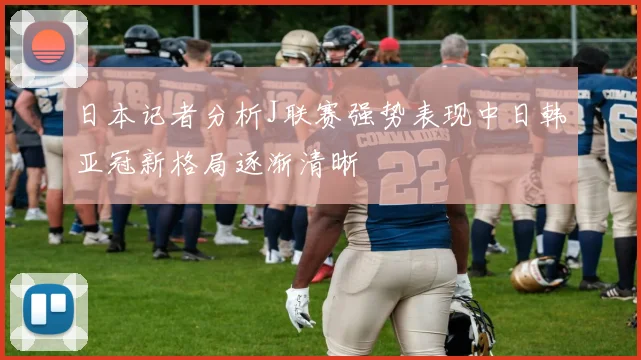 日本记者分析J联赛强势表现中日韩亚冠新格局逐渐清晰