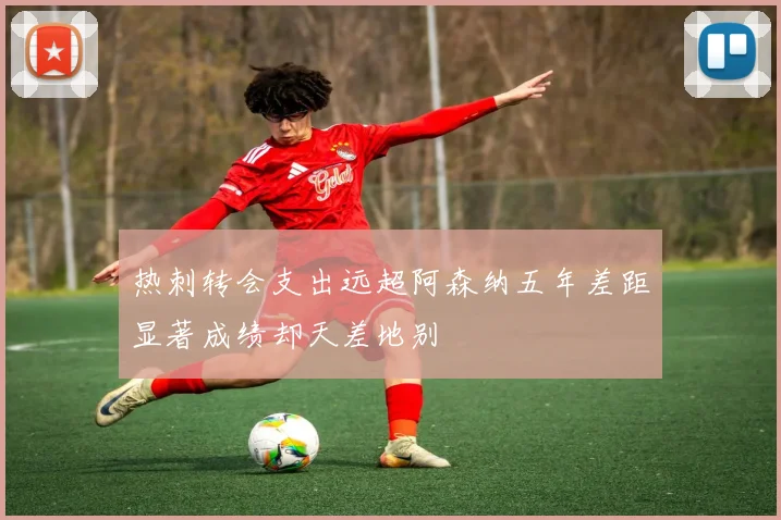 热刺转会支出远超阿森纳五年差距显著成绩却天差地别